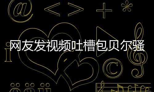 频吐柳岩网友贝尔 本怼等律尊怒槽包发视骚扰师函