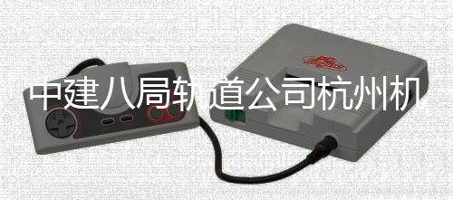 机场西段行八局快线中建轨道公司杭州实现试运