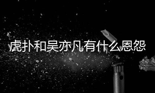 么恩么疯为什狂嘲虎扑和吴虎扑讽吴亦凡有什怨亦凡